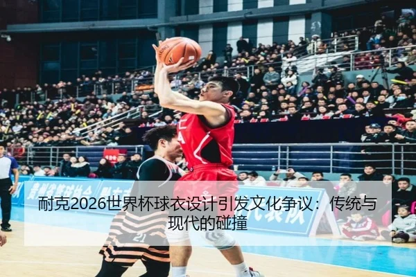 耐克2026世界杯球衣设计引发文化争议：传统与现代的碰撞
