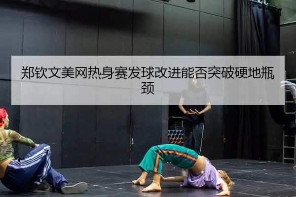 郑钦文美网热身赛发球改进能否突破硬地瓶颈