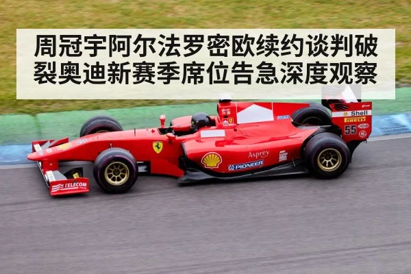 周冠宇阿尔法罗密欧续约谈判破裂奥迪新赛季席位告急深度观察