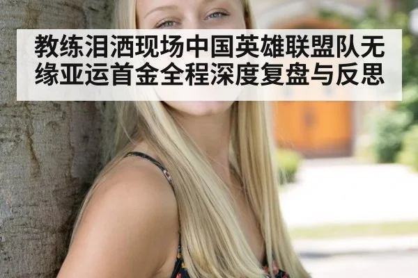 教练泪洒现场中国英雄联盟队无缘亚运首金全程深度复盘与反思