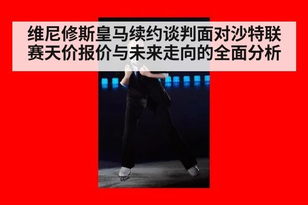 维尼修斯皇马续约谈判面对沙特联赛天价报价与未来走向的全面分析